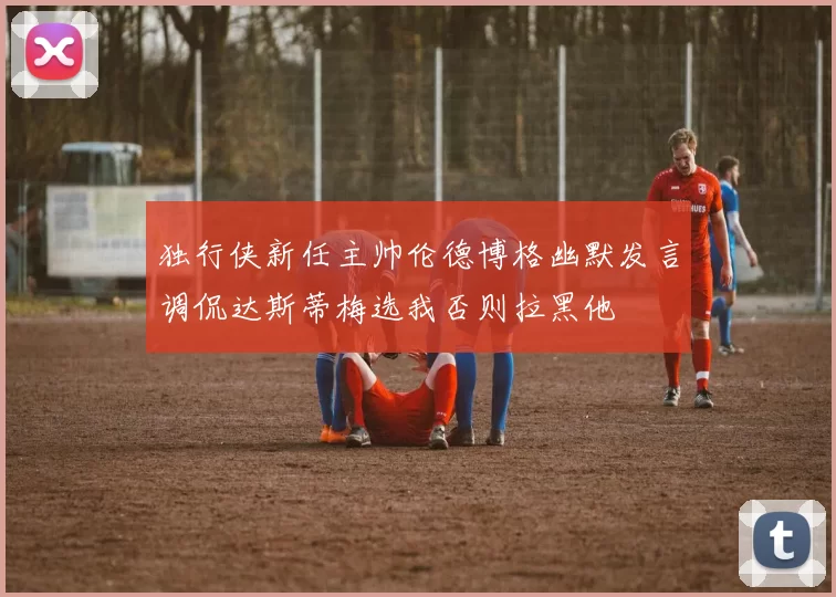 独行侠新任主帅伦德博格幽默发言调侃达斯蒂梅选我否则拉黑他