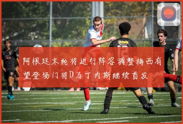 阿根廷末轮将进行阵容调整梅西有望登场门将D马丁内斯继续首发