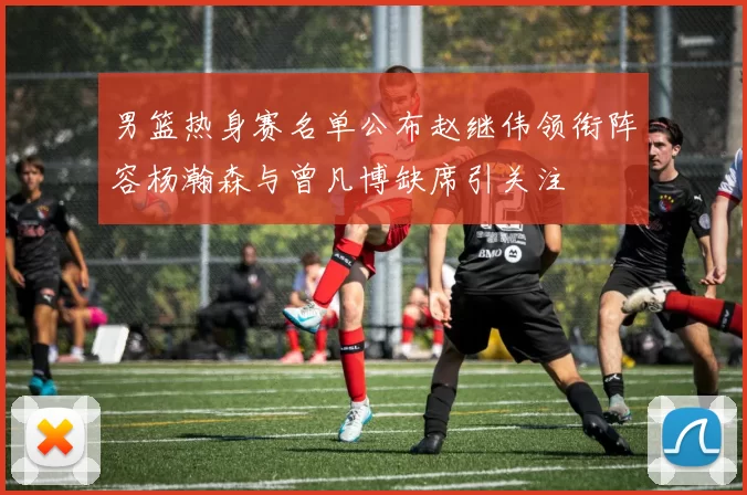 男篮热身赛名单公布赵继伟领衔阵容杨瀚森与曾凡博缺席引关注