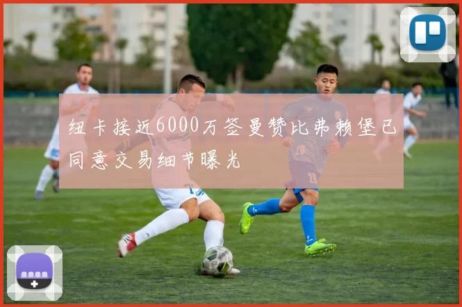 纽卡接近6000万签曼赞比弗赖堡已同意交易细节曝光