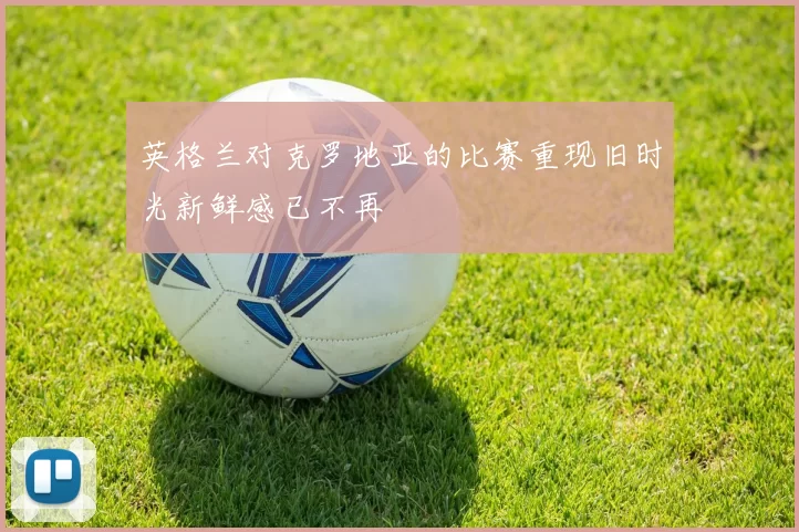 英格兰对克罗地亚的比赛重现旧时光新鲜感已不再