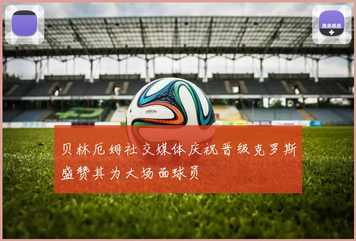 贝林厄姆社交媒体庆祝晋级克罗斯盛赞其为大场面球员