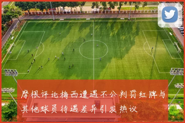 摩根评论梅西遭遇不公判罚红牌与其他球员待遇差异引发热议