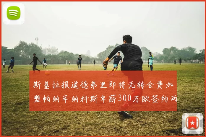 斯基拉报道德弗里即将无转会费加盟帕纳辛纳科斯年薪300万欧签约两年