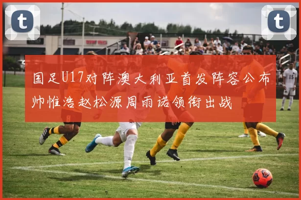 国足U17对阵澳大利亚首发阵容公布帅惟浩赵松源周雨诺领衔出战