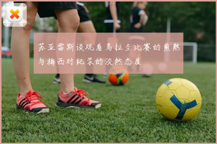 苏亚雷斯谈观看乌拉圭比赛的煎熬与梅西对纪录的淡然态度