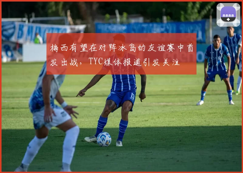梅西有望在对阵冰岛的友谊赛中首发出战，TYC媒体报道引发关注