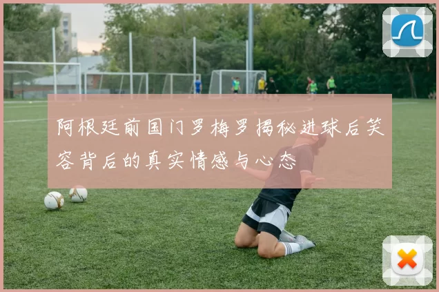 阿根廷前国门罗梅罗揭秘进球后笑容背后的真实情感与心态