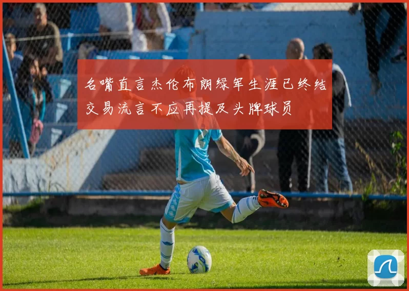 名嘴直言杰伦布朗绿军生涯已终结交易流言不应再提及头牌球员