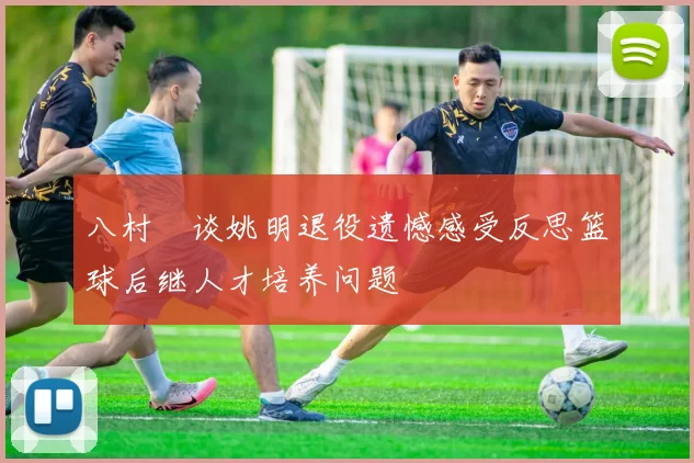 八村塁谈姚明退役遗憾感受反思篮球后继人才培养问题